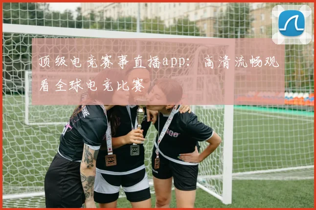 顶级电竞赛事直播app:高清流畅观看全球电竞比赛