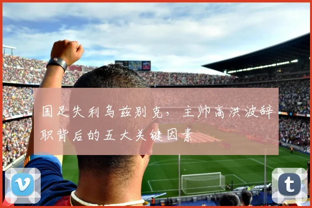国足失利乌兹别克，主帅高洪波辞职背后的五大关键因素