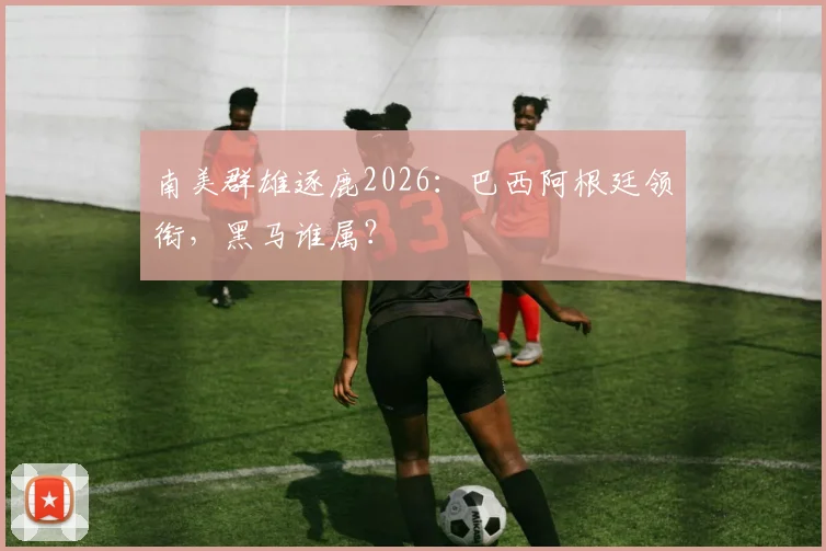 南美群雄逐鹿2026：巴西阿根廷领衔，黑马谁属？