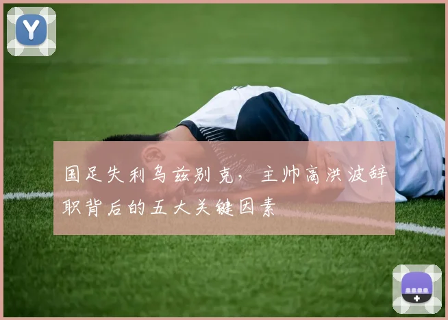 国足失利乌兹别克，主帅高洪波辞职背后的五大关键因素