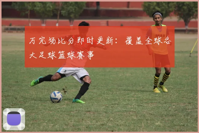万完场比分即时更新：覆盖全球各大足球篮球赛事